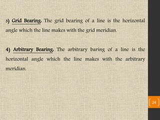 24
3) Grid Bearing: The grid bearing of a line is the horizontal
angle which the line makes with the grid meridian.
4) Arbitrary Bearing: The arbitrary baring of a line is the
horizontal angle which the line makes with the arbitrary
meridian.
 