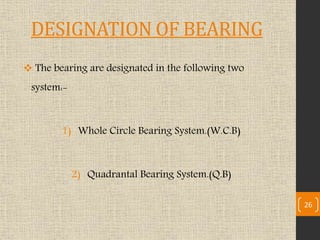 DESIGNATION OF BEARING
 The bearing are designated in the following two
system:-
1) Whole Circle Bearing System.(W.C.B)
2) Quadrantal Bearing System.(Q.B)
26
 