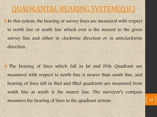 QUADRANTAL BEARING SYSTEM(Q.B.)
In this system, the bearing of survey lines are measured with respect
to north line or south line which ever is the nearest to the given
survey line and either in clockwise direction or in anticlockwise
direction.
 The bearing of lines which fall in Ist and IVth Quadrant are
measured with respect to north line is nearer than south line, and
bearing of lines fall in IInd and IIIrd quadrants are measured from
south line as south is the nearer line. The surveyor’s compass
measures the bearing of lines in the quadrant system. 29
 