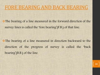FORE BEARING AND BACK BEARING
The bearing of a line measured in the forward direction of the
survey lines is called the ‘fore bearing’(F.B.) of that line.
The bearing of a line measured in direction backward to the
direction of the progress of survey is called the ‘back
bearing’(B.B.) of the line.
34
 