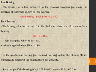 Fore Bearing
• The bearing of a line measured in the forward direction (i.e. along the
progress of survey) is known as fore bearing.
Fore Bearing = Back Bearing ± 180°
Back Bearing
• The bearing of a line measured in the Backward direction is known as Back
Bearing.
BB= FB ± 180
• + sign is applied when FB is < 180
• - sign is applied when FB is > 180
• In the quadrantal bearing (i.e. reduced bearing) system the FB and BB are
numerically equal but the quadrant are just opposite.
• For example if the bearing of AB is N 60 0 E, then its BB is S 60 0 W.
37
 