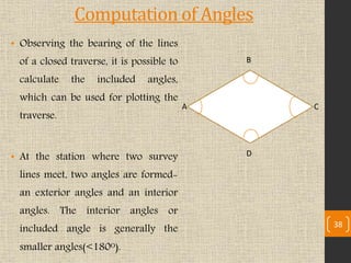 Computation of Angles
• Observing the bearing of the lines
of a closed traverse, it is possible to
calculate the included angles,
which can be used for plotting the
traverse.
• At the station where two survey
lines meet, two angles are formed-
an exterior angles and an interior
angles. The interior angles or
included angle is generally the
smaller angles(<180ᴼ).
A
B
C
D
38
 