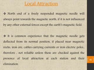  North end of a freely suspended magnetic needle will
always point towards the magnetic north, if it is not influenced
by any other external forces except the earth’s magnetic field.
 It is common experience that the magnetic needle gets
deflected from its normal position, if placed near magnetic
rocks, iron ore, cables carrying currents or iron electric poles.,
therefore , not reliable unless these are checked against the
presence of local attraction at each station and their
elimination.
40
Local Attraction
 