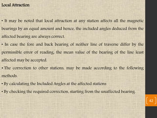 Local Attraction
• It may be noted that local attraction at any station affects all the magnetic
bearings by an equal amount and hence, the included angles deduced from the
affected bearing are always correct.
• In case the fore and back bearing of neither line of traverse differ by the
permissible error of reading, the mean value of the bearing of the line least
affected may be accepted.
• The correction to other stations, may be made according to the following
methods.
• By calculating the Included Angles at the affected stations
• By checking the required correction, starting from the unaffected bearing.
42
 