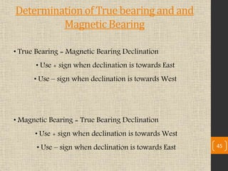 • True Bearing = Magnetic Bearing Declination
• Use + sign when declination is towards East
• Use – sign when declination is towards West
• Magnetic Bearing = True Bearing Declination
• Use + sign when declination is towards West
• Use – sign when declination is towards East 45
Determination of True bearing and and
Magnetic Bearing
 