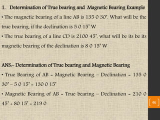1. Determination of True bearing and Magnetic Bearing Example
• The magnetic bearing of a line AB is 135 0 30’. What will be the
true bearing, if the declination is 5 0 15’ W
• The true bearing of a line CD is 2100 45’, what will be its be its
magnetic bearing of the declination is 8 0 15’ W
ANS:- Determination of True bearing and Magnetic Bearing
• True Bearing of AB = Magnetic Bearing – Declination = 135 0
30’ – 5 0 15’ = 130 0 15’
• Magnetic Bearing of AB = True bearing – Declination = 210 0
45’ + 80 15’ = 219 0 46
 
