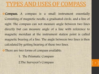 TYPES AND USES OF COMPASS
Compass: A compass is a small instrument essentially
Consisting of magnetic needle, a graduated circle, and a line of
sight. The compass can not measure angle between two lines
directly but can measure angle of a line with reference to
magnetic meridian at the instrument station point is called
magnetic bearing of a line. The angle between two lines is then
calculated by getting bearing of these two lines.
There are two forms of compass available:
1. The Prismatic Compass
2.The Surveyor’s Compass 7
 