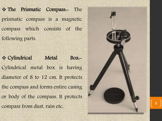  The Prismatic Compass:- The
prismatic compass is a magnetic
compass which consists of the
following parts.
 Cylindrical Metal Box:-
Cylindrical metal box is having
diameter of 8 to 12 cm. It protects
the compass and forms entire casing
or body of the compass. It protects
compass from dust, rain etc.
9
 
