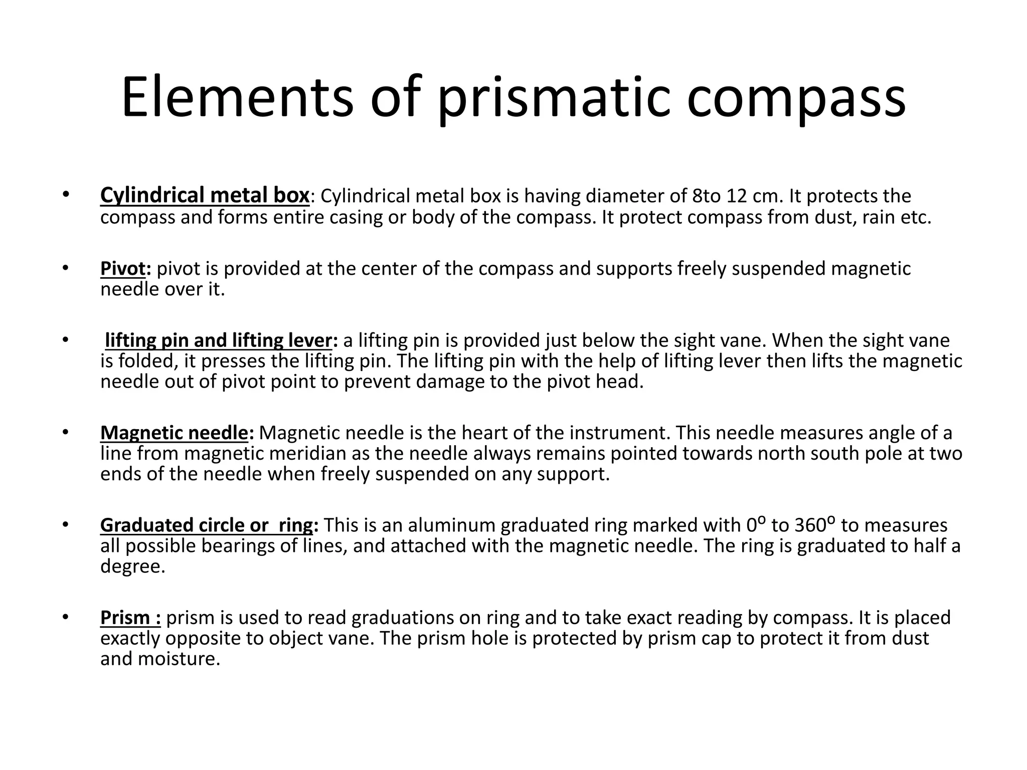 Elements of prismatic compass
• Cylindrical metal box: Cylindrical metal box is having diameter of 8to 12 cm. It protects the
compass and forms entire casing or body of the compass. It protect compass from dust, rain etc.
• Pivot: pivot is provided at the center of the compass and supports freely suspended magnetic
needle over it.
• lifting pin and lifting lever: a lifting pin is provided just below the sight vane. When the sight vane
is folded, it presses the lifting pin. The lifting pin with the help of lifting lever then lifts the magnetic
needle out of pivot point to prevent damage to the pivot head.
• Magnetic needle: Magnetic needle is the heart of the instrument. This needle measures angle of a
line from magnetic meridian as the needle always remains pointed towards north south pole at two
ends of the needle when freely suspended on any support.
• Graduated circle or ring: This is an aluminum graduated ring marked with 0ᴼ to 360ᴼ to measures
all possible bearings of lines, and attached with the magnetic needle. The ring is graduated to half a
degree.
• Prism : prism is used to read graduations on ring and to take exact reading by compass. It is placed
exactly opposite to object vane. The prism hole is protected by prism cap to protect it from dust
and moisture.
 