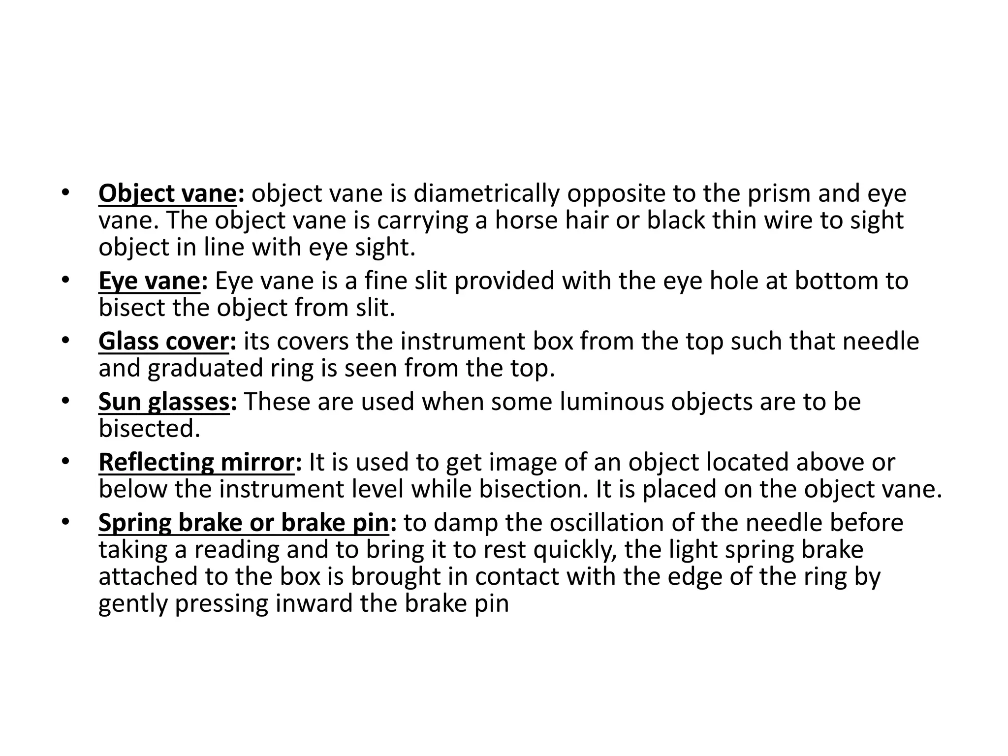 • Object vane: object vane is diametrically opposite to the prism and eye
vane. The object vane is carrying a horse hair or black thin wire to sight
object in line with eye sight.
• Eye vane: Eye vane is a fine slit provided with the eye hole at bottom to
bisect the object from slit.
• Glass cover: its covers the instrument box from the top such that needle
and graduated ring is seen from the top.
• Sun glasses: These are used when some luminous objects are to be
bisected.
• Reflecting mirror: It is used to get image of an object located above or
below the instrument level while bisection. It is placed on the object vane.
• Spring brake or brake pin: to damp the oscillation of the needle before
taking a reading and to bring it to rest quickly, the light spring brake
attached to the box is brought in contact with the edge of the ring by
gently pressing inward the brake pin
 
