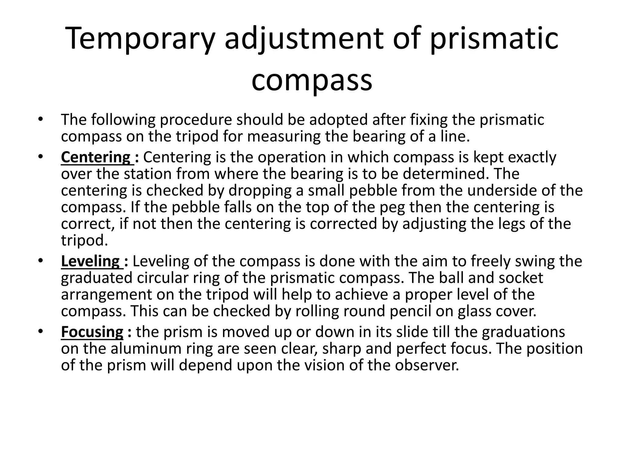 Temporary adjustment of prismatic
compass
• The following procedure should be adopted after fixing the prismatic
compass on the tripod for measuring the bearing of a line.
• Centering : Centering is the operation in which compass is kept exactly
over the station from where the bearing is to be determined. The
centering is checked by dropping a small pebble from the underside of the
compass. If the pebble falls on the top of the peg then the centering is
correct, if not then the centering is corrected by adjusting the legs of the
tripod.
• Leveling : Leveling of the compass is done with the aim to freely swing the
graduated circular ring of the prismatic compass. The ball and socket
arrangement on the tripod will help to achieve a proper level of the
compass. This can be checked by rolling round pencil on glass cover.
• Focusing : the prism is moved up or down in its slide till the graduations
on the aluminum ring are seen clear, sharp and perfect focus. The position
of the prism will depend upon the vision of the observer.
 