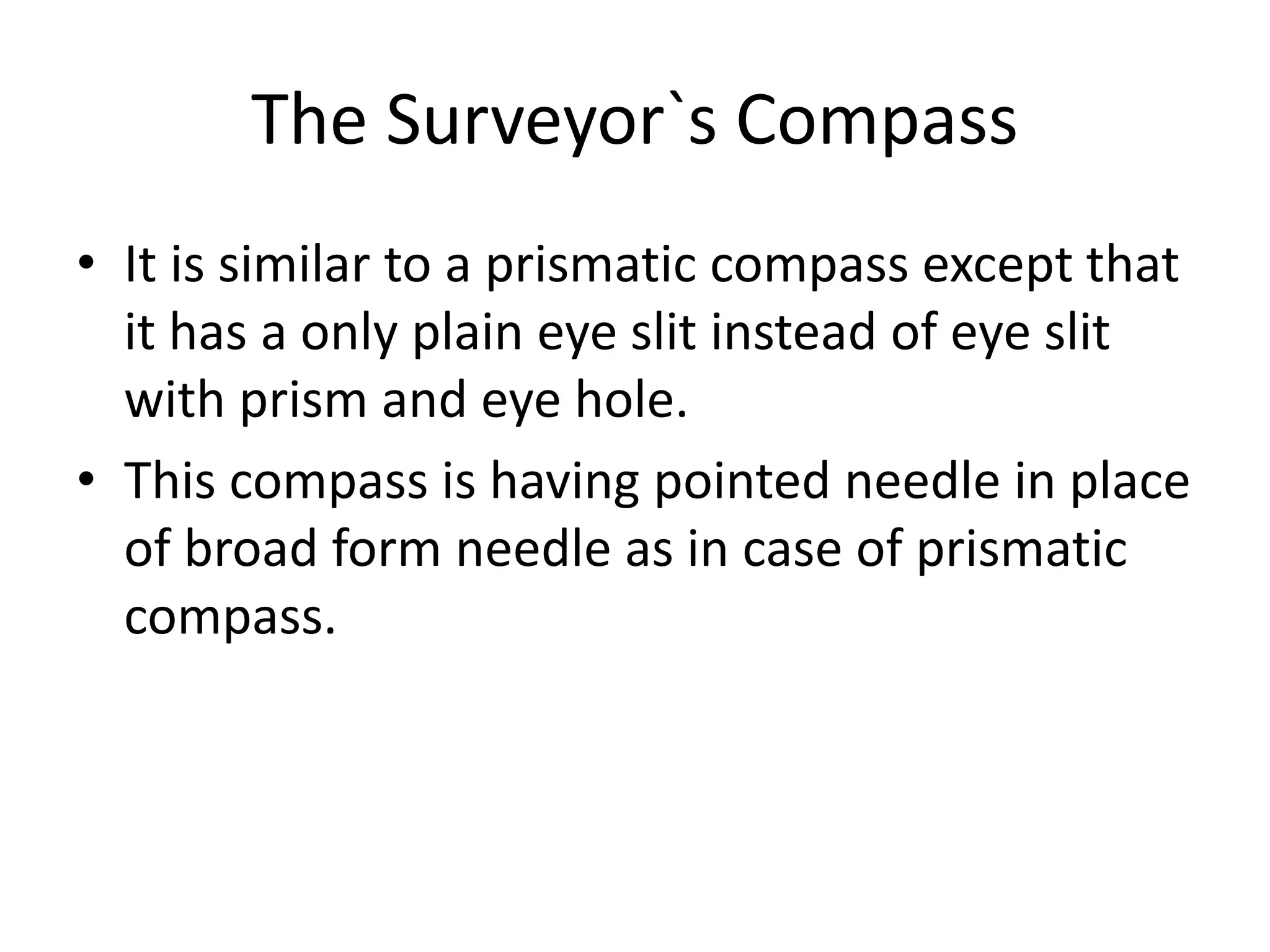 The Surveyor`s Compass
• It is similar to a prismatic compass except that
it has a only plain eye slit instead of eye slit
with prism and eye hole.
• This compass is having pointed needle in place
of broad form needle as in case of prismatic
compass.
 