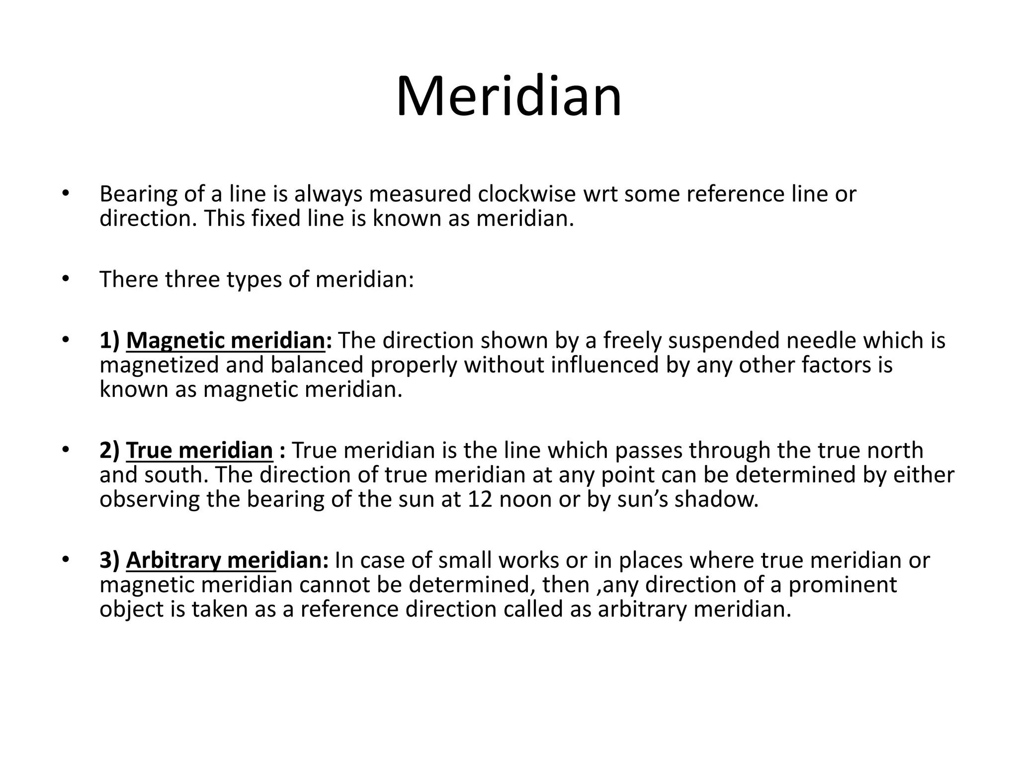 Meridian
• Bearing of a line is always measured clockwise wrt some reference line or
direction. This fixed line is known as meridian.
• There three types of meridian:
• 1) Magnetic meridian: The direction shown by a freely suspended needle which is
magnetized and balanced properly without influenced by any other factors is
known as magnetic meridian.
• 2) True meridian : True meridian is the line which passes through the true north
and south. The direction of true meridian at any point can be determined by either
observing the bearing of the sun at 12 noon or by sun’s shadow.
• 3) Arbitrary meridian: In case of small works or in places where true meridian or
magnetic meridian cannot be determined, then ,any direction of a prominent
object is taken as a reference direction called as arbitrary meridian.
 
