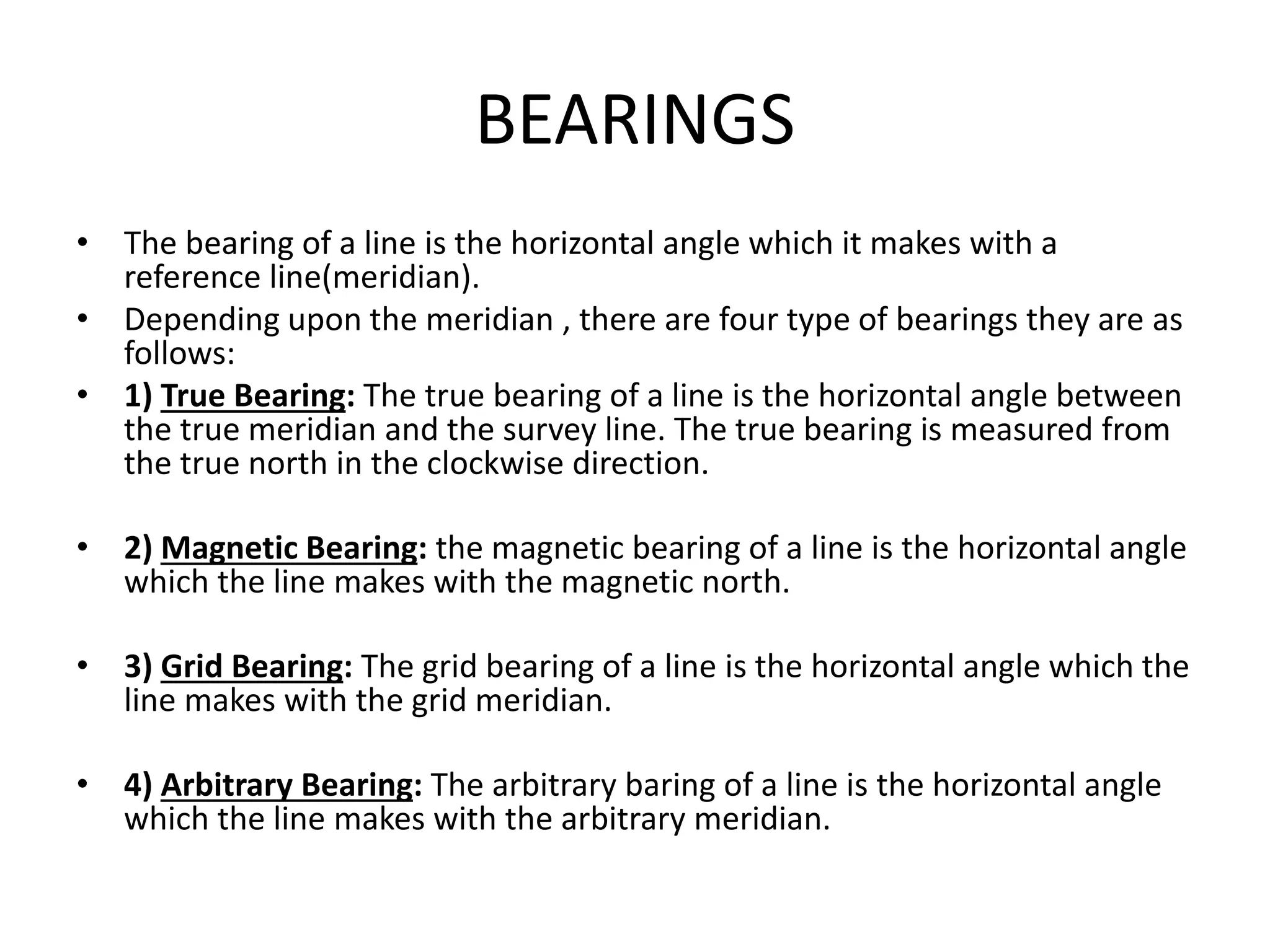BEARINGS
• The bearing of a line is the horizontal angle which it makes with a
reference line(meridian).
• Depending upon the meridian , there are four type of bearings they are as
follows:
• 1) True Bearing: The true bearing of a line is the horizontal angle between
the true meridian and the survey line. The true bearing is measured from
the true north in the clockwise direction.
• 2) Magnetic Bearing: the magnetic bearing of a line is the horizontal angle
which the line makes with the magnetic north.
• 3) Grid Bearing: The grid bearing of a line is the horizontal angle which the
line makes with the grid meridian.
• 4) Arbitrary Bearing: The arbitrary baring of a line is the horizontal angle
which the line makes with the arbitrary meridian.
 