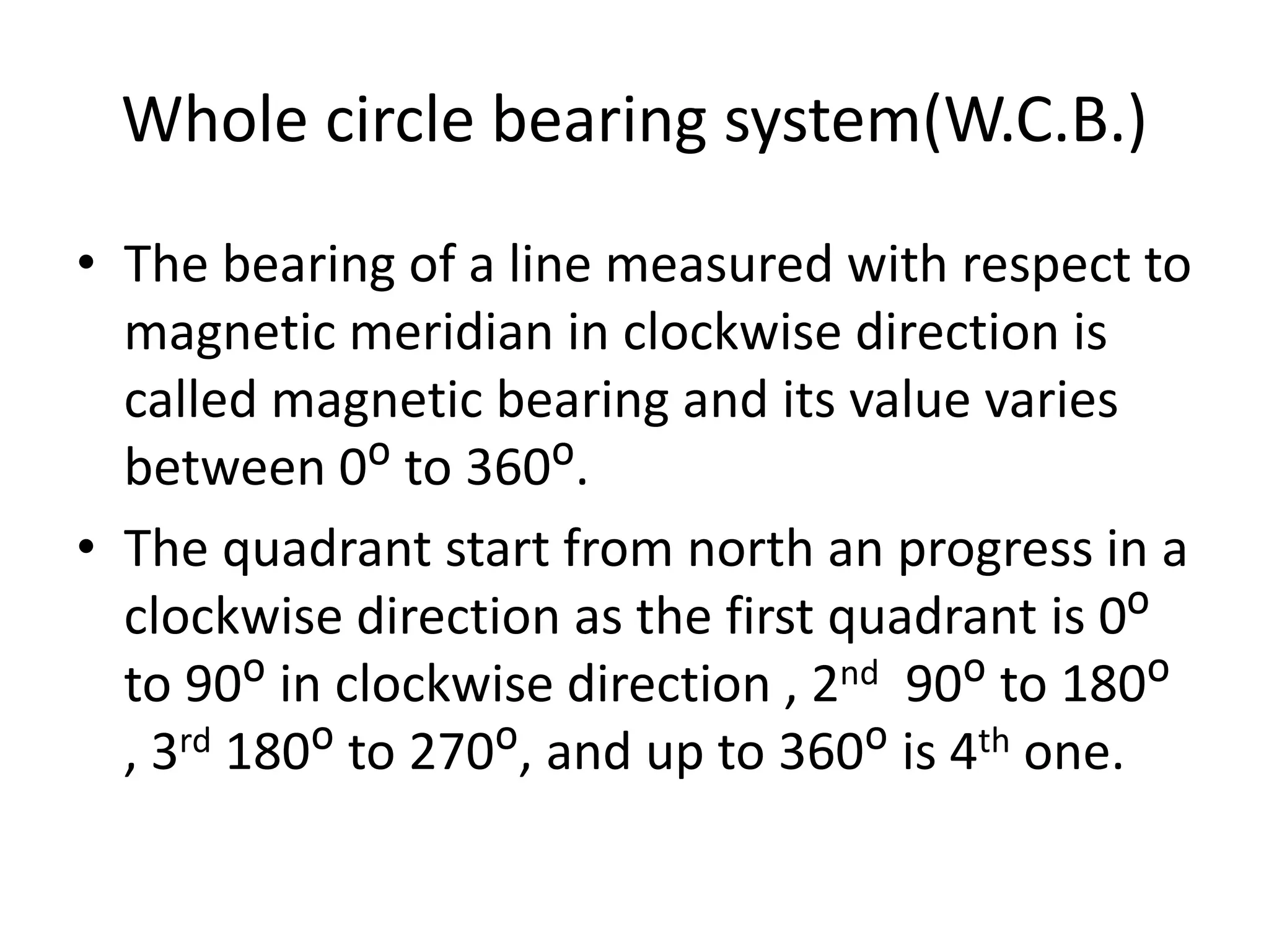 Whole circle bearing system(W.C.B.)
• The bearing of a line measured with respect to
magnetic meridian in clockwise direction is
called magnetic bearing and its value varies
between 0ᴼ to 360ᴼ.
• The quadrant start from north an progress in a
clockwise direction as the first quadrant is 0ᴼ
to 90ᴼ in clockwise direction , 2nd 90ᴼ to 180ᴼ
, 3rd 180ᴼ to 270ᴼ, and up to 360ᴼ is 4th one.
 