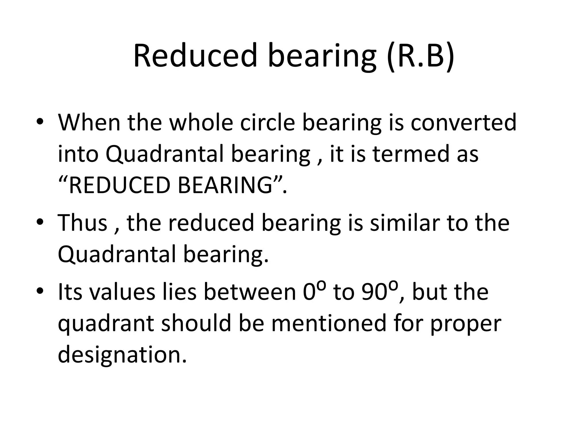 Reduced bearing (R.B)
• When the whole circle bearing is converted
into Quadrantal bearing , it is termed as
“REDUCED BEARING”.
• Thus , the reduced bearing is similar to the
Quadrantal bearing.
• Its values lies between 0ᴼ to 90ᴼ, but the
quadrant should be mentioned for proper
designation.
 