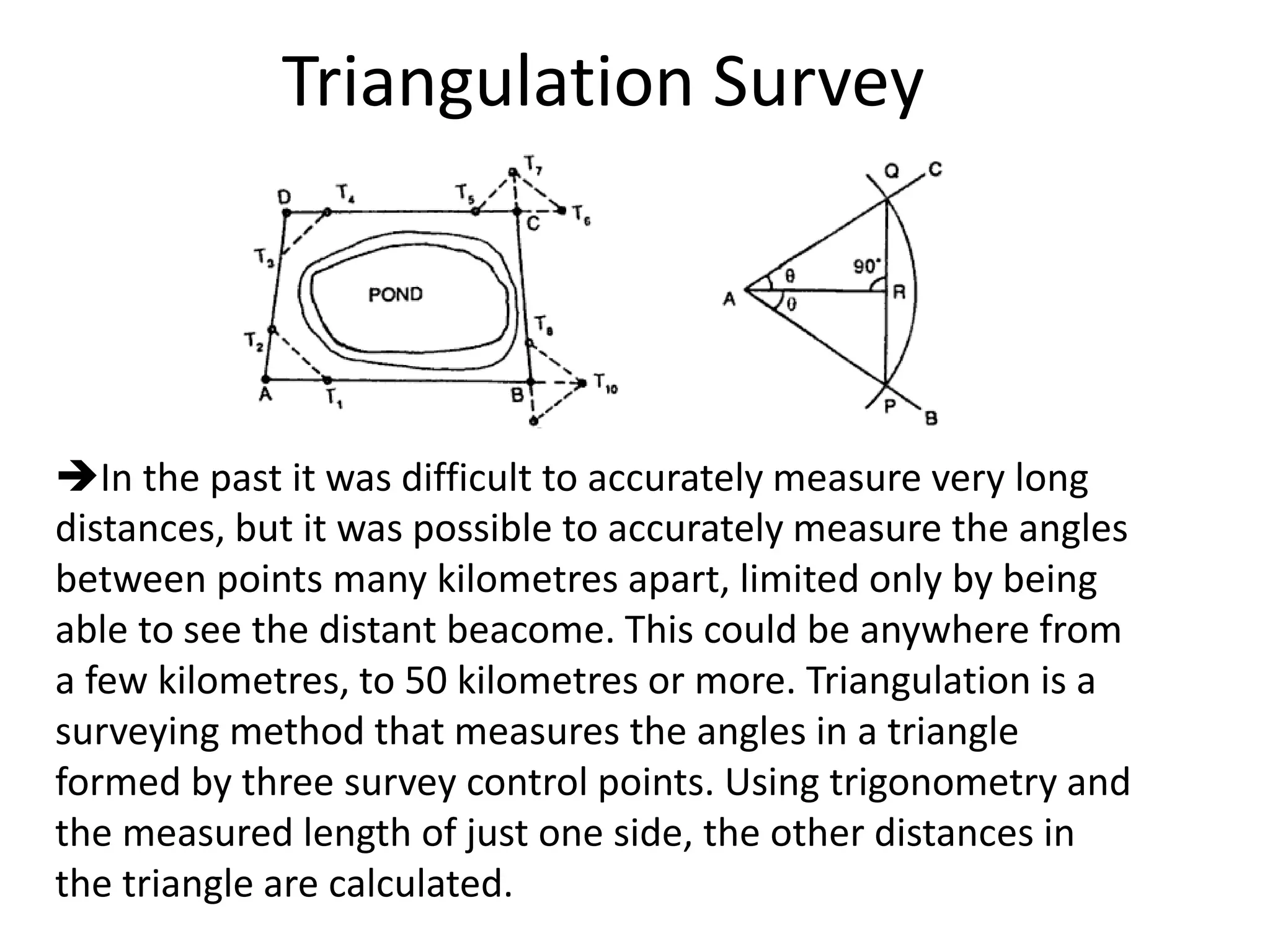 Triangulation Survey
In the past it was difficult to accurately measure very long
distances, but it was possible to accurately measure the angles
between points many kilometres apart, limited only by being
able to see the distant beacome. This could be anywhere from
a few kilometres, to 50 kilometres or more. Triangulation is a
surveying method that measures the angles in a triangle
formed by three survey control points. Using trigonometry and
the measured length of just one side, the other distances in
the triangle are calculated.
 