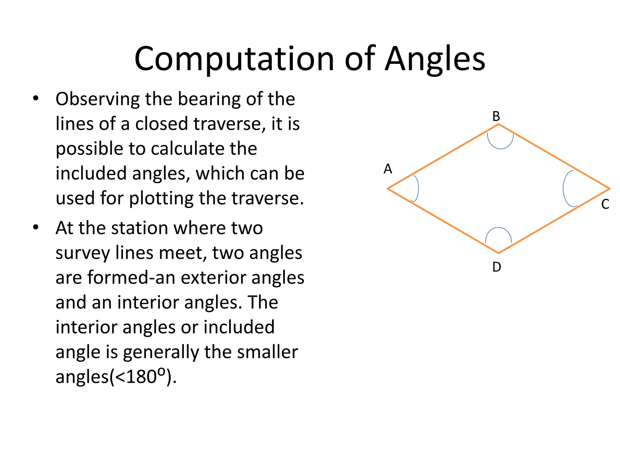 Computation of Angles
• Observing the bearing of the
lines of a closed traverse, it is
possible to calculate the
included angles, which can be
used for plotting the traverse.
• At the station where two
survey lines meet, two angles
are formed-an exterior angles
and an interior angles. The
interior angles or included
angle is generally the smaller
angles(<180ᴼ).
A
B
C
D
 