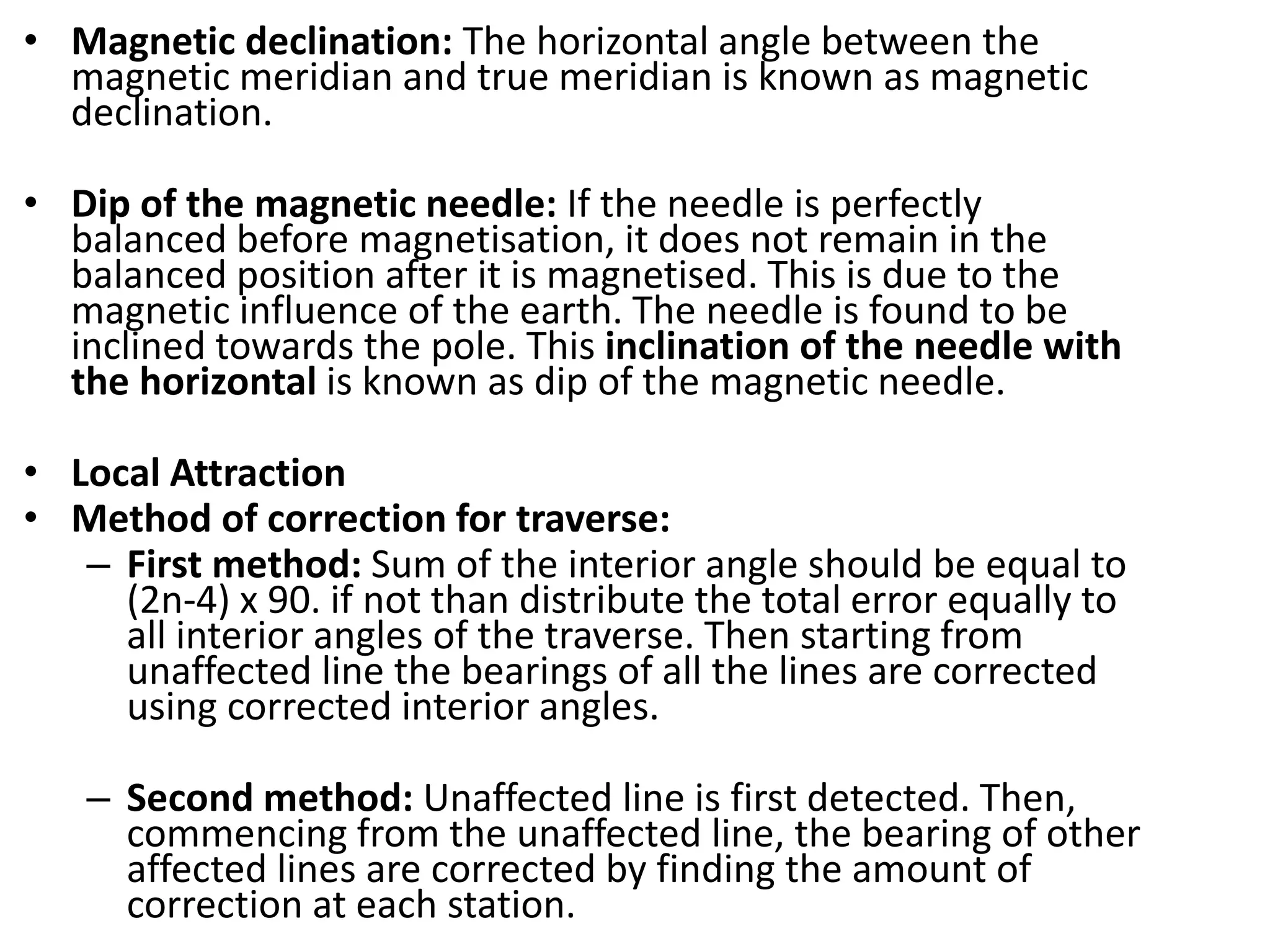 • Magnetic declination: The horizontal angle between the
magnetic meridian and true meridian is known as magnetic
declination.
• Dip of the magnetic needle: If the needle is perfectly
balanced before magnetisation, it does not remain in the
balanced position after it is magnetised. This is due to the
magnetic influence of the earth. The needle is found to be
inclined towards the pole. This inclination of the needle with
the horizontal is known as dip of the magnetic needle.
• Local Attraction
• Method of correction for traverse:
– First method: Sum of the interior angle should be equal to
(2n-4) x 90. if not than distribute the total error equally to
all interior angles of the traverse. Then starting from
unaffected line the bearings of all the lines are corrected
using corrected interior angles.
– Second method: Unaffected line is first detected. Then,
commencing from the unaffected line, the bearing of other
affected lines are corrected by finding the amount of
correction at each station.
 
