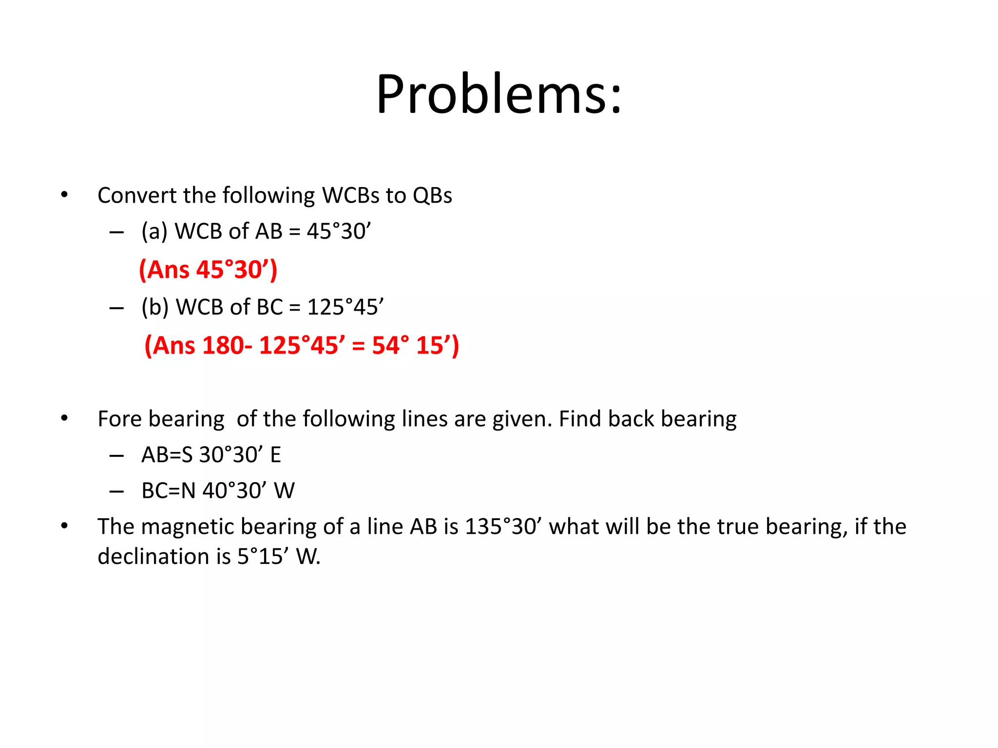 Problems:
• Convert the following WCBs to QBs
– (a) WCB of AB = 45°30’
(Ans 45°30’)
– (b) WCB of BC = 125°45’
(Ans 180- 125°45’ = 54° 15’)
• Fore bearing of the following lines are given. Find back bearing
– AB=S 30°30’ E
– BC=N 40°30’ W
• The magnetic bearing of a line AB is 135°30’ what will be the true bearing, if the
declination is 5°15’ W.
 