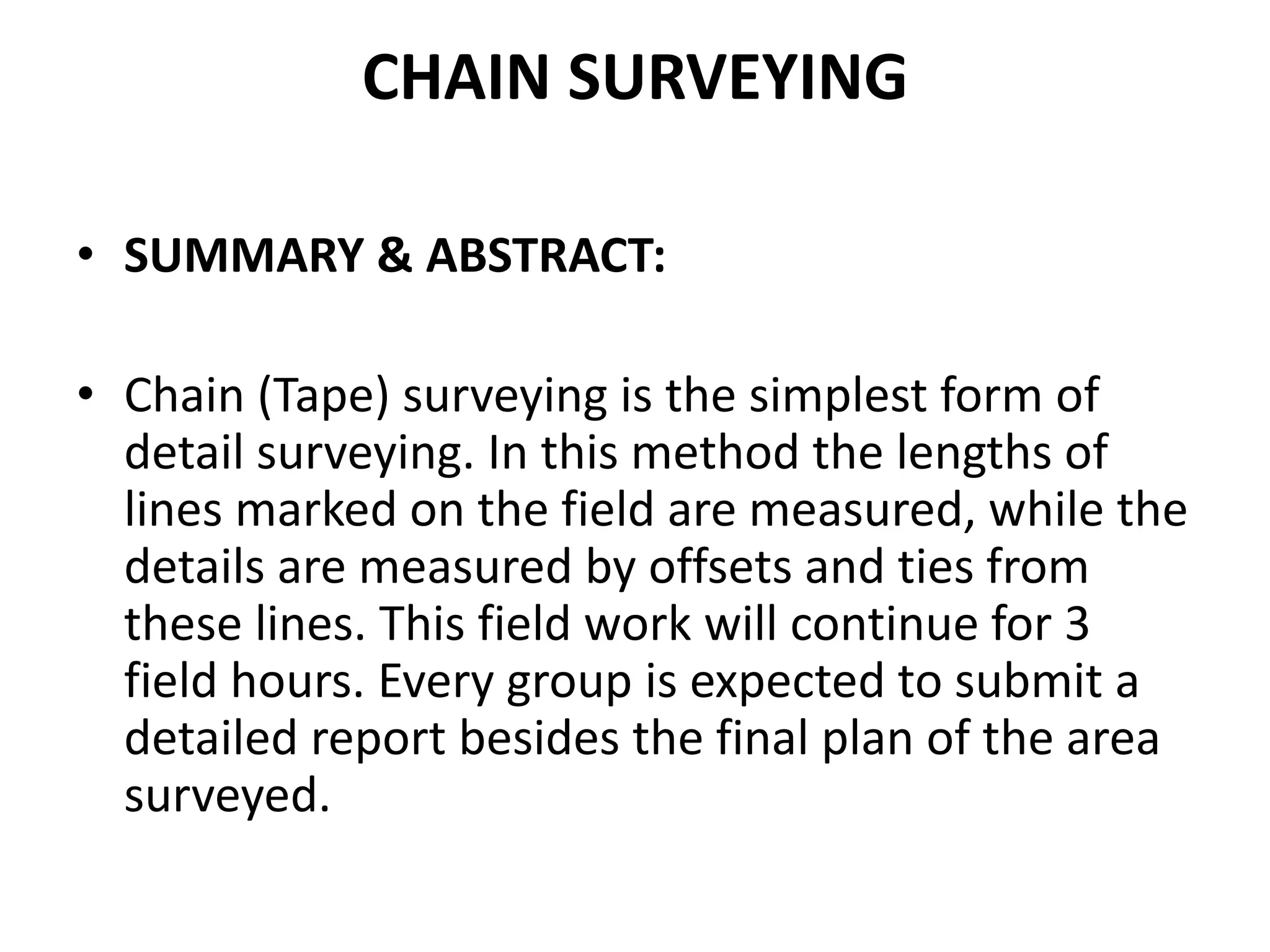 CHAIN SURVEYING
• SUMMARY & ABSTRACT:
• Chain (Tape) surveying is the simplest form of
detail surveying. In this method the lengths of
lines marked on the field are measured, while the
details are measured by offsets and ties from
these lines. This field work will continue for 3
field hours. Every group is expected to submit a
detailed report besides the final plan of the area
surveyed.
 