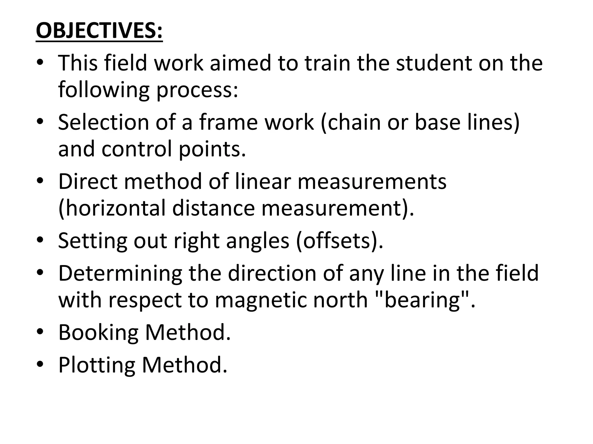OBJECTIVES:
• This field work aimed to train the student on the
following process:
• Selection of a frame work (chain or base lines)
and control points.
• Direct method of linear measurements
(horizontal distance measurement).
• Setting out right angles (offsets).
• Determining the direction of any line in the field
with respect to magnetic north "bearing".
• Booking Method.
• Plotting Method.
 