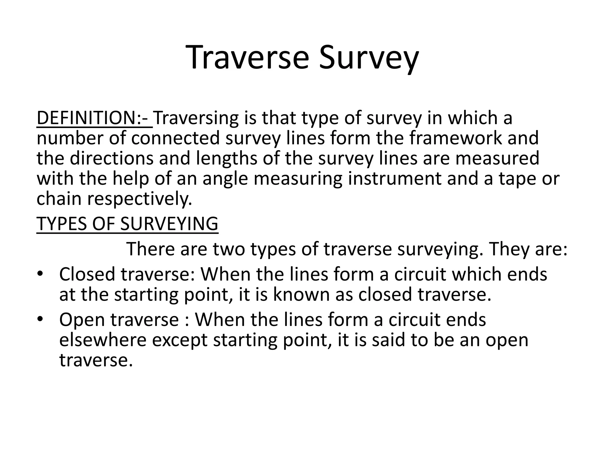 Traverse Survey
DEFINITION:- Traversing is that type of survey in which a
number of connected survey lines form the framework and
the directions and lengths of the survey lines are measured
with the help of an angle measuring instrument and a tape or
chain respectively.
TYPES OF SURVEYING
There are two types of traverse surveying. They are:
• Closed traverse: When the lines form a circuit which ends
at the starting point, it is known as closed traverse.
• Open traverse : When the lines form a circuit ends
elsewhere except starting point, it is said to be an open
traverse.
 