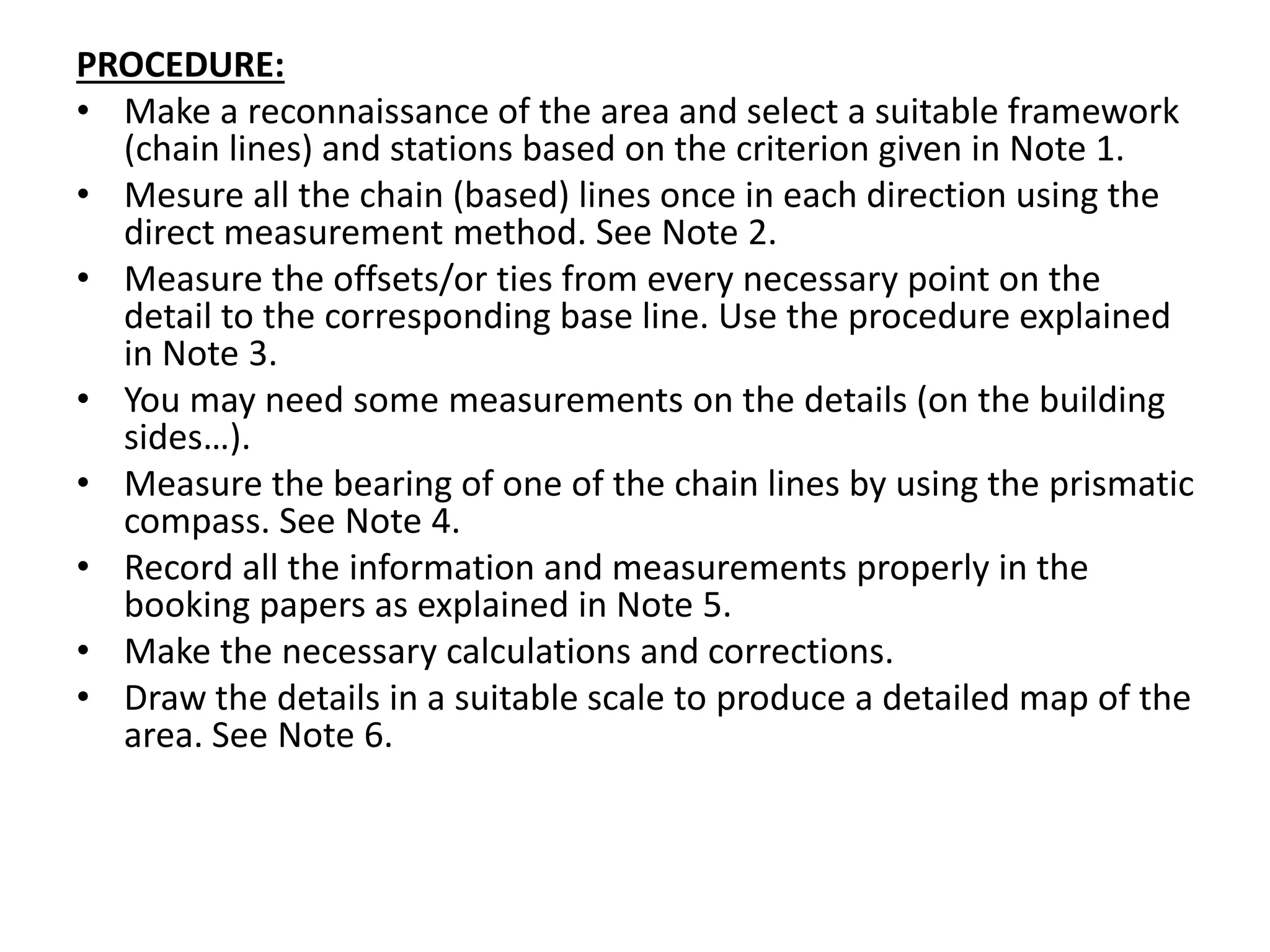 PROCEDURE:
• Make a reconnaissance of the area and select a suitable framework
(chain lines) and stations based on the criterion given in Note 1.
• Mesure all the chain (based) lines once in each direction using the
direct measurement method. See Note 2.
• Measure the offsets/or ties from every necessary point on the
detail to the corresponding base line. Use the procedure explained
in Note 3.
• You may need some measurements on the details (on the building
sides…).
• Measure the bearing of one of the chain lines by using the prismatic
compass. See Note 4.
• Record all the information and measurements properly in the
booking papers as explained in Note 5.
• Make the necessary calculations and corrections.
• Draw the details in a suitable scale to produce a detailed map of the
area. See Note 6.
 