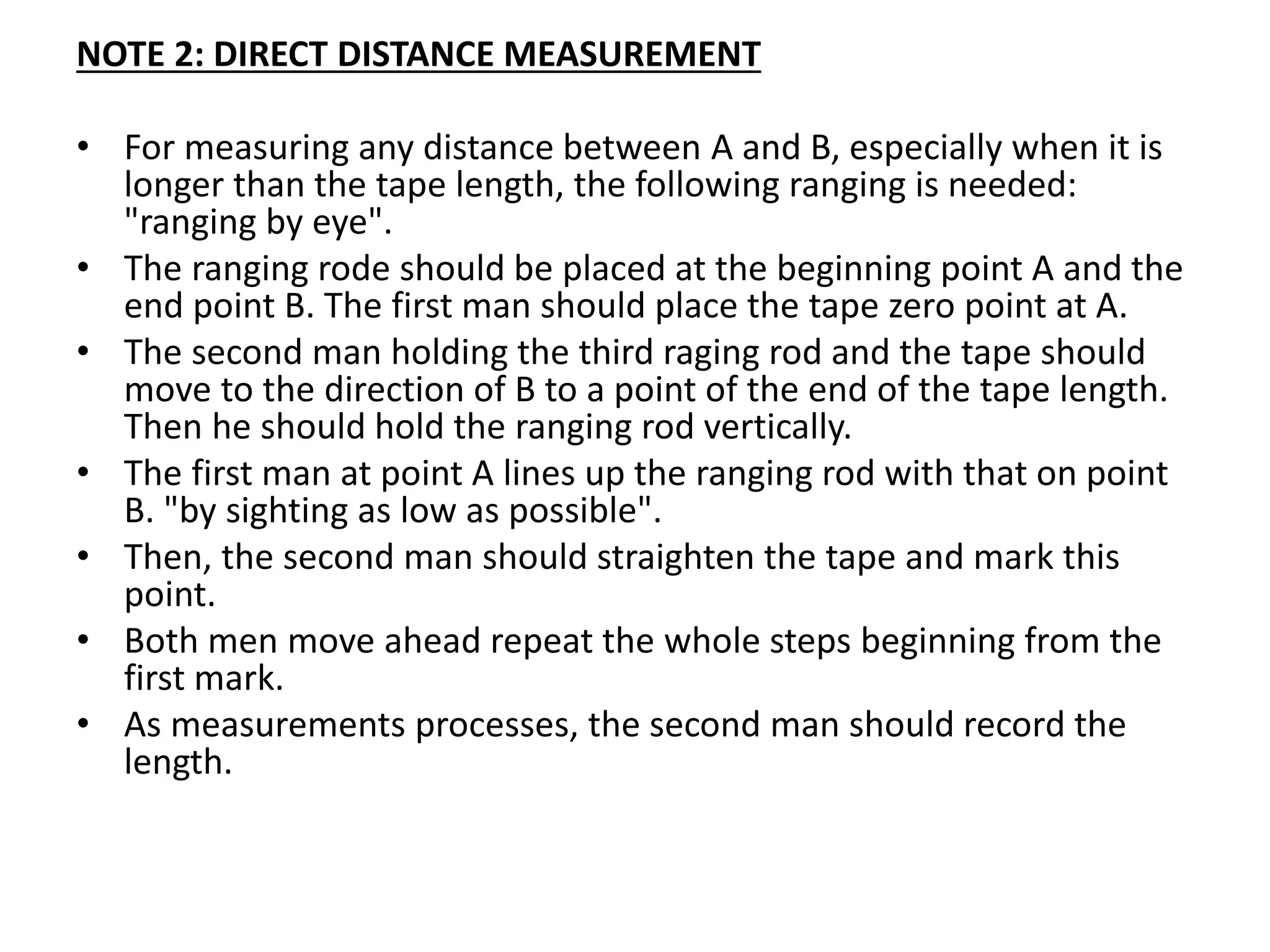 NOTE 2: DIRECT DISTANCE MEASUREMENT
• For measuring any distance between A and B, especially when it is
longer than the tape length, the following ranging is needed:
"ranging by eye".
• The ranging rode should be placed at the beginning point A and the
end point B. The first man should place the tape zero point at A.
• The second man holding the third raging rod and the tape should
move to the direction of B to a point of the end of the tape length.
Then he should hold the ranging rod vertically.
• The first man at point A lines up the ranging rod with that on point
B. "by sighting as low as possible".
• Then, the second man should straighten the tape and mark this
point.
• Both men move ahead repeat the whole steps beginning from the
first mark.
• As measurements processes, the second man should record the
length.
 
