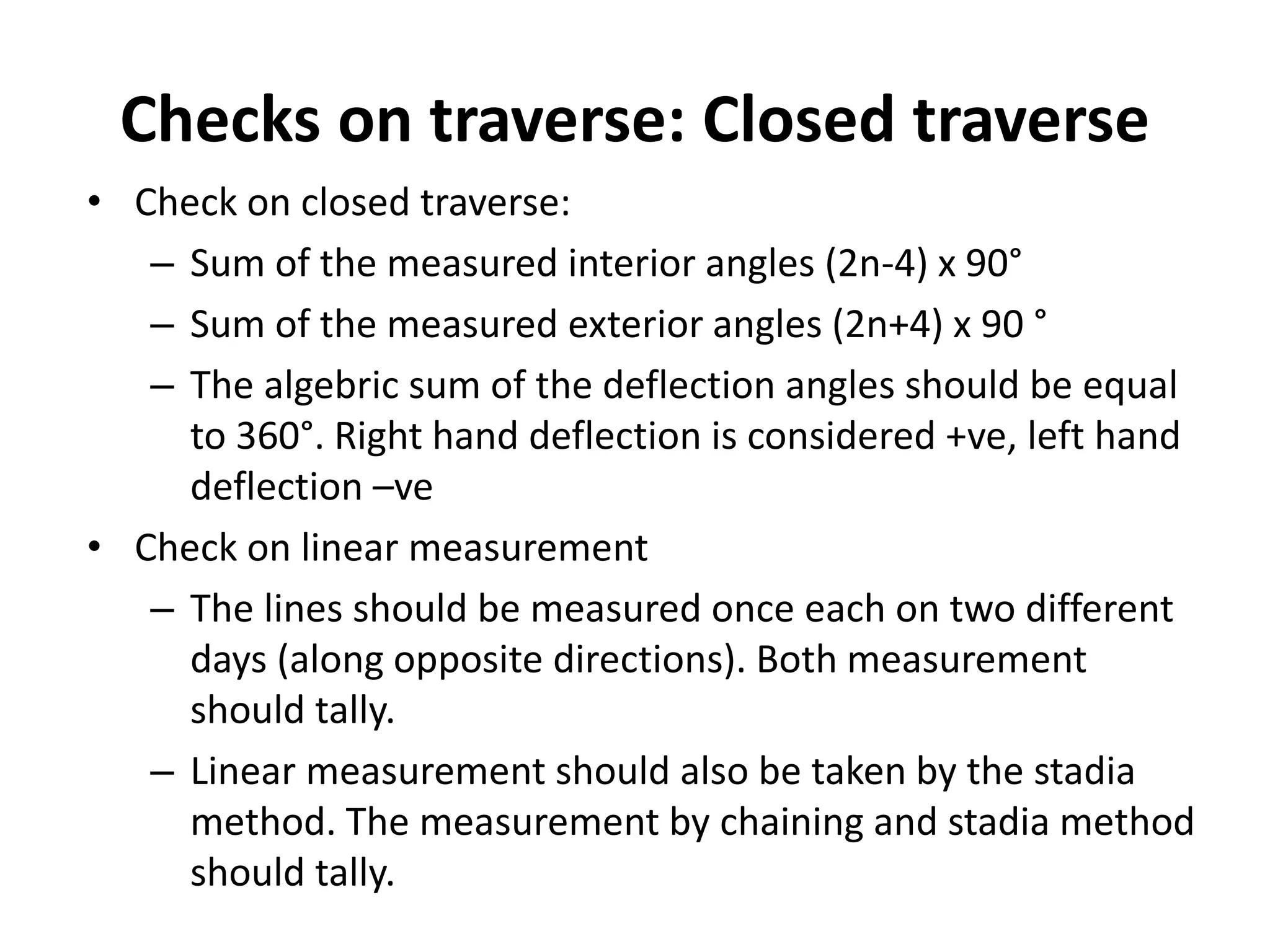 Checks on traverse: Closed traverse
• Check on closed traverse:
– Sum of the measured interior angles (2n-4) x 90°
– Sum of the measured exterior angles (2n+4) x 90 °
– The algebric sum of the deflection angles should be equal
to 360°. Right hand deflection is considered +ve, left hand
deflection –ve
• Check on linear measurement
– The lines should be measured once each on two different
days (along opposite directions). Both measurement
should tally.
– Linear measurement should also be taken by the stadia
method. The measurement by chaining and stadia method
should tally.
 