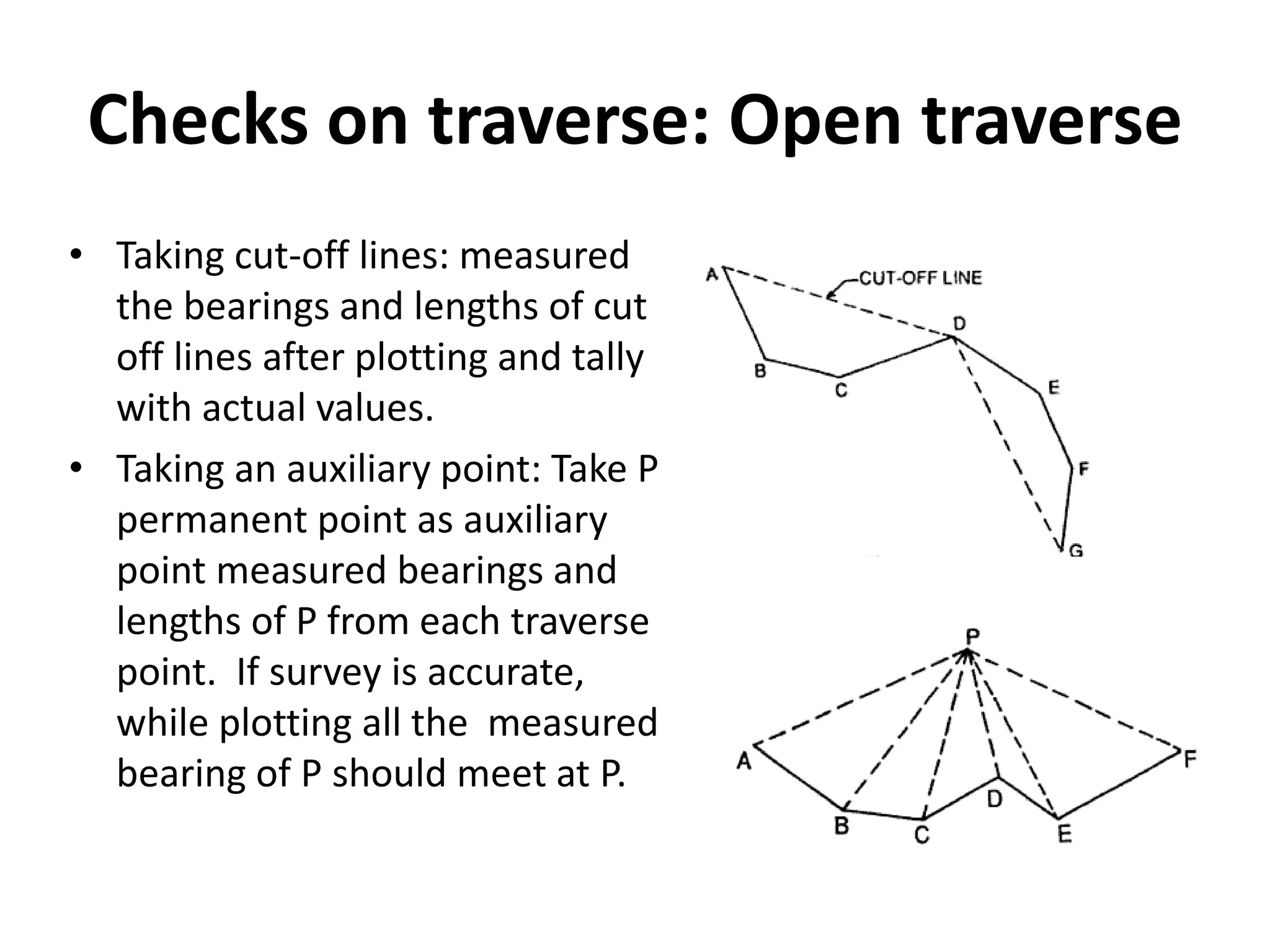 Checks on traverse: Open traverse
• Taking cut-off lines: measured
the bearings and lengths of cut
off lines after plotting and tally
with actual values.
• Taking an auxiliary point: Take P
permanent point as auxiliary
point measured bearings and
lengths of P from each traverse
point. If survey is accurate,
while plotting all the measured
bearing of P should meet at P.
 