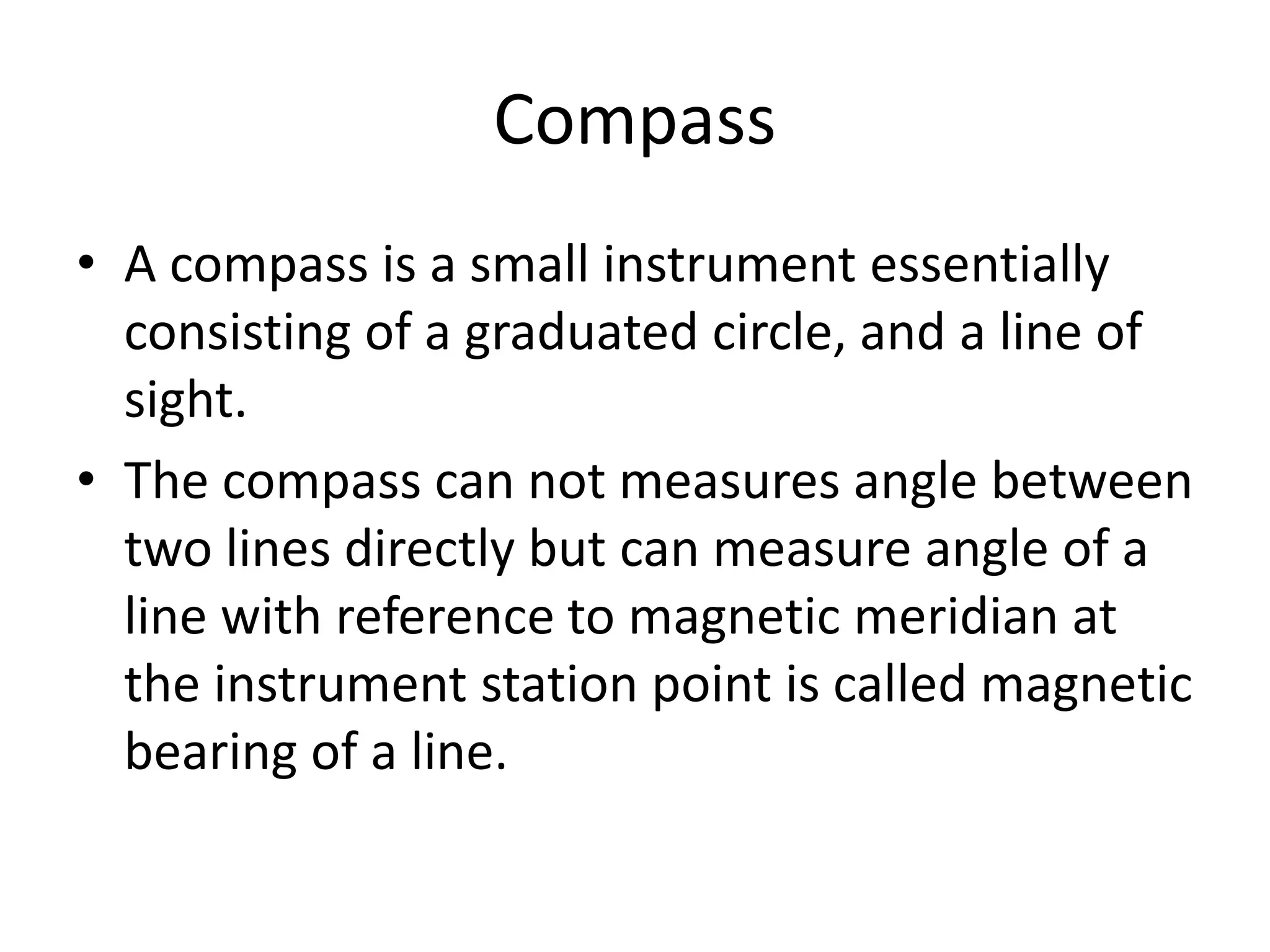Compass
• A compass is a small instrument essentially
consisting of a graduated circle, and a line of
sight.
• The compass can not measures angle between
two lines directly but can measure angle of a
line with reference to magnetic meridian at
the instrument station point is called magnetic
bearing of a line.
 