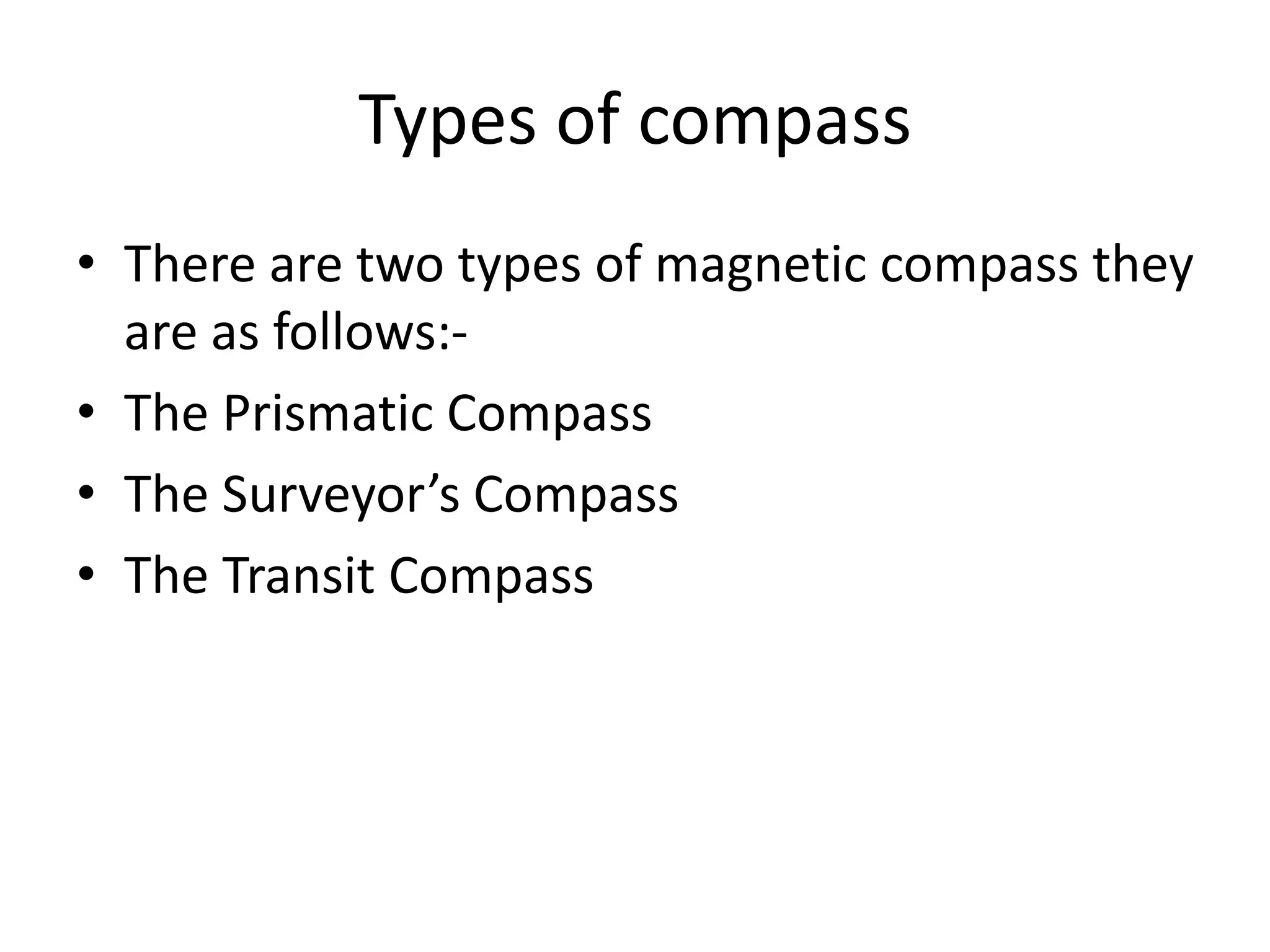 Types of compass
• There are two types of magnetic compass they
are as follows:-
• The Prismatic Compass
• The Surveyor’s Compass
• The Transit Compass
 