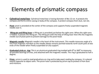 Elements of prismatic compass
• Cylindrical metal box: Cylindrical metal box is having diameter of 8to 12 cm. It protects the
compass and forms entire casing or body of the compass. It protect compass from dust, rain etc.
• Pivot: pivot is provided at the center of the compass and supports freely suspended magnetic
needle over it.
• lifting pin and lifting lever: a lifting pin is provided just below the sight vane. When the sight vane
is folded, it presses the lifting pin. The lifting pin with the help of lifting lever then lifts the magnetic
needle out of pivot point to prevent damage to the pivot head.
• Magnetic needle: Magnetic needle is the heart of the instrument. This needle measures angle of a
line from magnetic meridian as the needle always remains pointed towards north south pole at two
ends of the needle when freely suspended on any support.
• Graduated circle or ring: This is an aluminum graduated ring marked with 0ᴼ to 360ᴼ to measures
all possible bearings of lines, and attached with the magnetic needle. The ring is graduated to half a
degree.
• Prism : prism is used to read graduations on ring and to take exact reading by compass. It is placed
exactly opposite to object vane. The prism hole is protected by prism cap to protect it from dust
and moisture.
 
