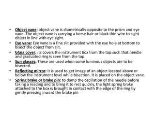 • Object vane: object vane is diametrically opposite to the prism and eye
vane. The object vane is carrying a horse hair or black thin wire to sight
object in line with eye sight.
• Eye vane: Eye vane is a fine slit provided with the eye hole at bottom to
bisect the object from slit.
• Glass cover: its covers the instrument box from the top such that needle
and graduated ring is seen from the top.
• Sun glasses: These are used when some luminous objects are to be
bisected.
• Reflecting mirror: It is used to get image of an object located above or
below the instrument level while bisection. It is placed on the object vane.
• Spring brake or brake pin: to damp the oscillation of the needle before
taking a reading and to bring it to rest quickly, the light spring brake
attached to the box is brought in contact with the edge of the ring by
gently pressing inward the brake pin
 