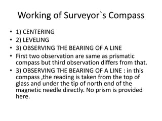 Working of Surveyor`s Compass
• 1) CENTERING
• 2) LEVELING
• 3) OBSERVING THE BEARING OF A LINE
• First two observation are same as prismatic
compass but third observation differs from that.
• 3) OBSERVING THE BEARING OF A LINE : in this
compass ,the reading is taken from the top of
glass and under the tip of north end of the
magnetic needle directly. No prism is provided
here.
 