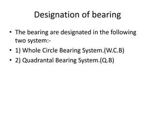 Designation of bearing
• The bearing are designated in the following
two system:-
• 1) Whole Circle Bearing System.(W.C.B)
• 2) Quadrantal Bearing System.(Q.B)
 