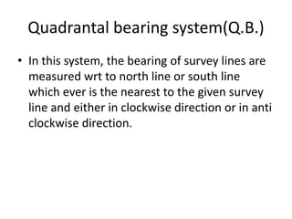 Quadrantal bearing system(Q.B.)
• In this system, the bearing of survey lines are
measured wrt to north line or south line
which ever is the nearest to the given survey
line and either in clockwise direction or in anti
clockwise direction.
 