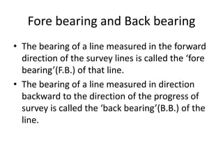 Fore bearing and Back bearing
• The bearing of a line measured in the forward
direction of the survey lines is called the ‘fore
bearing’(F.B.) of that line.
• The bearing of a line measured in direction
backward to the direction of the progress of
survey is called the ‘back bearing’(B.B.) of the
line.
 