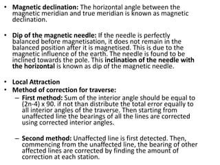 • Magnetic declination: The horizontal angle between the
magnetic meridian and true meridian is known as magnetic
declination.
• Dip of the magnetic needle: If the needle is perfectly
balanced before magnetisation, it does not remain in the
balanced position after it is magnetised. This is due to the
magnetic influence of the earth. The needle is found to be
inclined towards the pole. This inclination of the needle with
the horizontal is known as dip of the magnetic needle.
• Local Attraction
• Method of correction for traverse:
– First method: Sum of the interior angle should be equal to
(2n-4) x 90. if not than distribute the total error equally to
all interior angles of the traverse. Then starting from
unaffected line the bearings of all the lines are corrected
using corrected interior angles.
– Second method: Unaffected line is first detected. Then,
commencing from the unaffected line, the bearing of other
affected lines are corrected by finding the amount of
correction at each station.
 