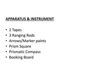 APPARATUS & INSTRUMENT
• 2 Tapes
• 3 Ranging Rods
• Arrows/Marker paints
• Prism Square
• Prismatic Compass
• Booking Board
 