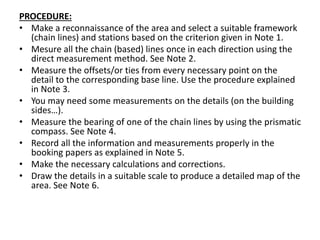 PROCEDURE:
• Make a reconnaissance of the area and select a suitable framework
(chain lines) and stations based on the criterion given in Note 1.
• Mesure all the chain (based) lines once in each direction using the
direct measurement method. See Note 2.
• Measure the offsets/or ties from every necessary point on the
detail to the corresponding base line. Use the procedure explained
in Note 3.
• You may need some measurements on the details (on the building
sides…).
• Measure the bearing of one of the chain lines by using the prismatic
compass. See Note 4.
• Record all the information and measurements properly in the
booking papers as explained in Note 5.
• Make the necessary calculations and corrections.
• Draw the details in a suitable scale to produce a detailed map of the
area. See Note 6.
 