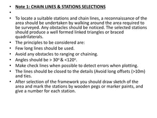 • Note 1: CHAIN LINES & STATIONS SELECTIONS
•
• To locate a suitable stations and chain lines, a reconnaissance of the
area should be undertaken by walking around the area required to
be surveyed. Any obstacles should be noticed. The selected stations
should produce a well formed linked triangles or braced
quadrilaterals.
• The principles to be considered are:
• Few long lines should be used.
• Avoid any obstacles to ranging or chaining.
• Angles should be > 30o & <120o.
• Make check lines when possible to detect errors when plotting.
• The lines should be closed to the details (Avoid long offsets (>10m)
and ties.
• After selection of the framework you should draw sketch of the
area and mark the stations by wooden pegs or marker paints, and
give a number for each station.
 