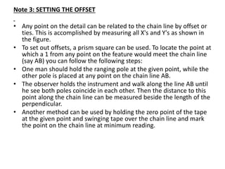 Note 3: SETTING THE OFFSET
• Any point on the detail can be related to the chain line by offset or
ties. This is accomplished by measuring all X's and Y's as shown in
the figure.
• To set out offsets, a prism square can be used. To locate the point at
which a 1 from any point on the feature would meet the chain line
(say AB) you can follow the following steps:
• One man should hold the ranging pole at the given point, while the
other pole is placed at any point on the chain line AB.
• The observer holds the instrument and walk along the line AB until
he see both poles coincide in each other. Then the distance to this
point along the chain line can be measured beside the length of the
perpendicular.
• Another method can be used by holding the zero point of the tape
at the given point and swinging tape over the chain line and mark
the point on the chain line at minimum reading.
 