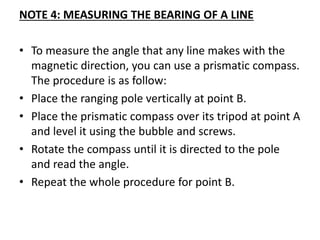 NOTE 4: MEASURING THE BEARING OF A LINE
• To measure the angle that any line makes with the
magnetic direction, you can use a prismatic compass.
The procedure is as follow:
• Place the ranging pole vertically at point B.
• Place the prismatic compass over its tripod at point A
and level it using the bubble and screws.
• Rotate the compass until it is directed to the pole
and read the angle.
• Repeat the whole procedure for point B.
 