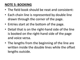 NOTE 5: BOOKING
• The field book should be neat and consistent:
• Each chain line is represented by double line
drawn through the corner of the page.
• Entries start at the bottom of the page.
• Detail that is on the right-hand side of the line
is booked on the right-hand side of the page
and voice versa.
• The lengths from the beginning of the line are
written inside the double lines while the offset
lengths outside.
 
