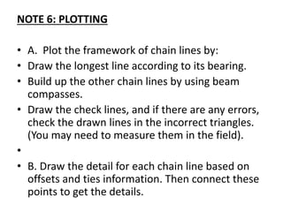 NOTE 6: PLOTTING
• A. Plot the framework of chain lines by:
• Draw the longest line according to its bearing.
• Build up the other chain lines by using beam
compasses.
• Draw the check lines, and if there are any errors,
check the drawn lines in the incorrect triangles.
(You may need to measure them in the field).
•
• B. Draw the detail for each chain line based on
offsets and ties information. Then connect these
points to get the details.
 