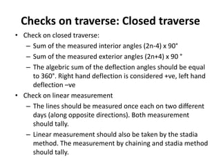 Checks on traverse: Closed traverse
• Check on closed traverse:
– Sum of the measured interior angles (2n-4) x 90°
– Sum of the measured exterior angles (2n+4) x 90 °
– The algebric sum of the deflection angles should be equal
to 360°. Right hand deflection is considered +ve, left hand
deflection –ve
• Check on linear measurement
– The lines should be measured once each on two different
days (along opposite directions). Both measurement
should tally.
– Linear measurement should also be taken by the stadia
method. The measurement by chaining and stadia method
should tally.
 