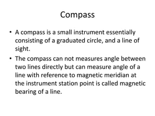 Compass
• A compass is a small instrument essentially
consisting of a graduated circle, and a line of
sight.
• The compass can not measures angle between
two lines directly but can measure angle of a
line with reference to magnetic meridian at
the instrument station point is called magnetic
bearing of a line.
 