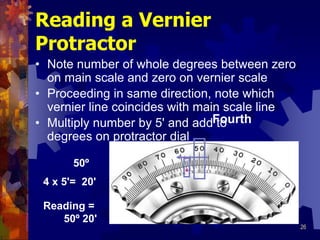 26
Reading a Vernier
Protractor
• Note number of whole degrees between zero
on main scale and zero on vernier scale
• Proceeding in same direction, note which
vernier line coincides with main scale line
50º
Fourth
• Multiply number by 5' and add to
degrees on protractor dial
4 x 5'= 20'
Reading =
50º 20'
 